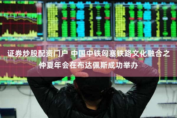 证券炒股配资门户 中国中铁匈塞铁路文化融合之仲夏年会在布达佩斯成功举办