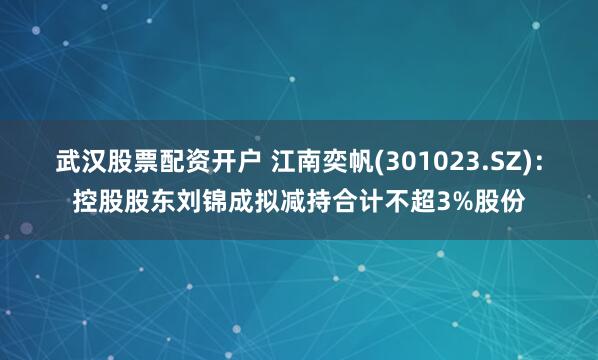 武汉股票配资开户 江南奕帆(301023.SZ)：控股股东刘锦成拟减持合计不超3%股份