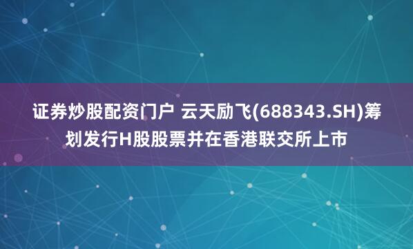 证券炒股配资门户 云天励飞(688343.SH)筹划发行H股股票并在香港联交所上市