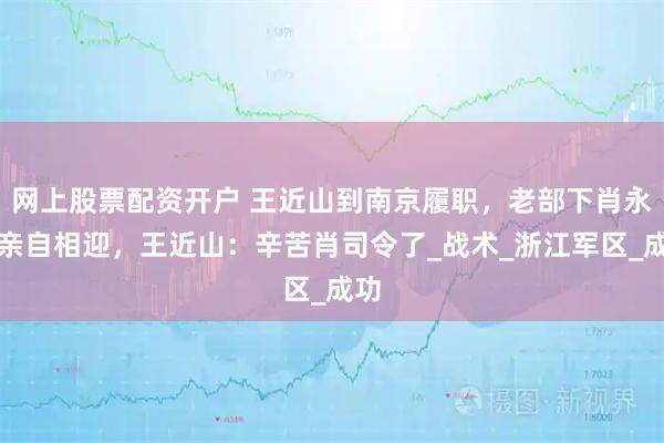 网上股票配资开户 王近山到南京履职，老部下肖永银亲自相迎，王近山：辛苦肖司令了_战术_浙江军区_成功