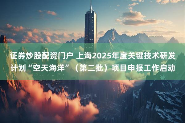 证券炒股配资门户 上海2025年度关键技术研发计划“空天海洋”（第二批）项目申报工作启动