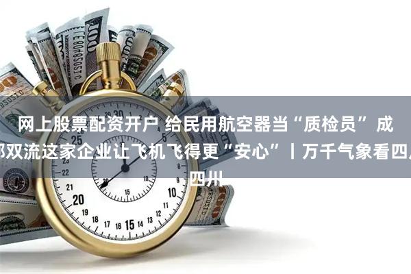 网上股票配资开户 给民用航空器当“质检员” 成都双流这家企业让飞机飞得更“安心”丨万千气象看四川