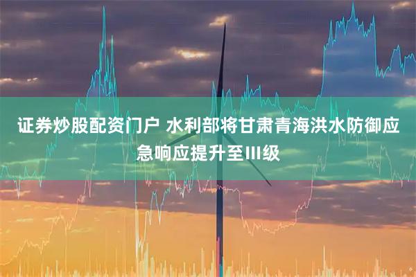 证券炒股配资门户 水利部将甘肃青海洪水防御应急响应提升至Ⅲ级