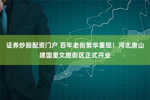 证券炒股配资门户 百年老街繁华重现！河北唐山建国里文旅街区正式开业