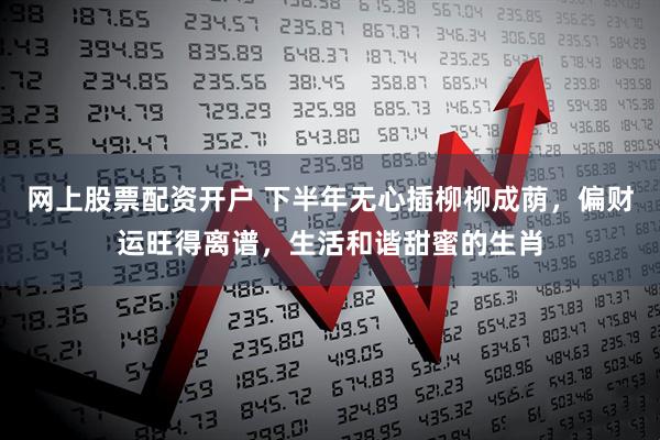 网上股票配资开户 下半年无心插柳柳成荫，偏财运旺得离谱，生活和谐甜蜜的生肖