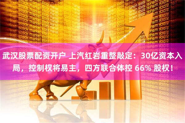 武汉股票配资开户 上汽红岩重整敲定：30亿资本入局，控制权将易主，四方联合体控 66% 股权！