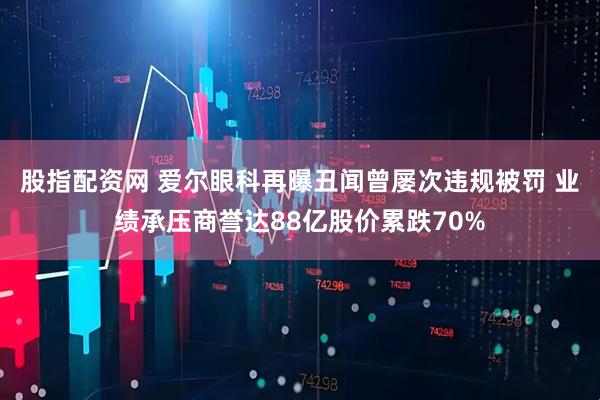 股指配资网 爱尔眼科再曝丑闻曾屡次违规被罚 业绩承压商誉达88亿股价累跌70%