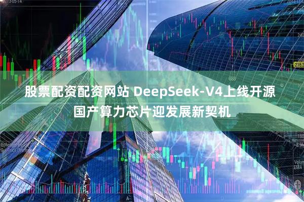 股票配资配资网站 DeepSeek-V4上线开源 国产算力芯片迎发展新契机