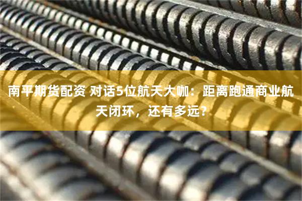 南平期货配资 对话5位航天大咖：距离跑通商业航天闭环，还有多远？