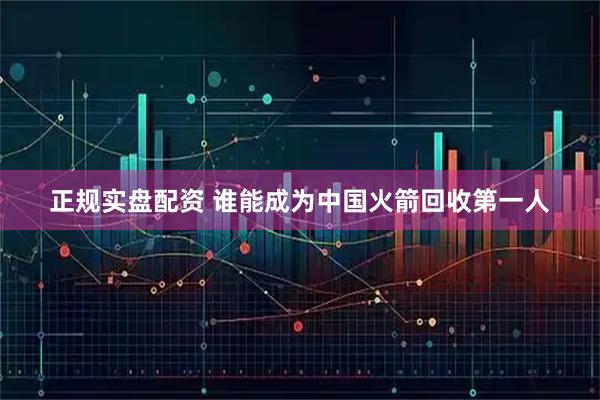 正规实盘配资 谁能成为中国火箭回收第一人