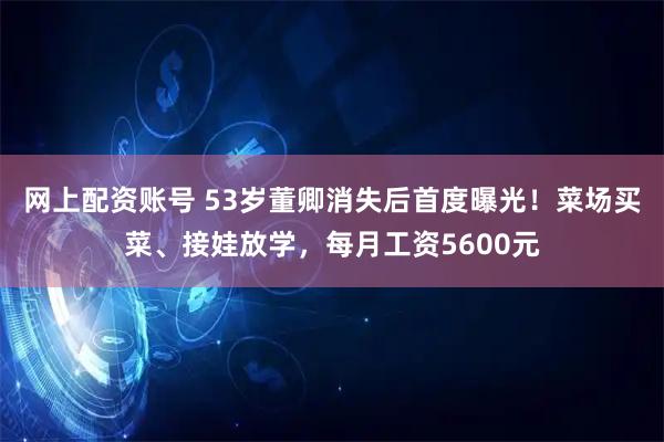 网上配资账号 53岁董卿消失后首度曝光！菜场买菜、接娃放学，每月工资5600元