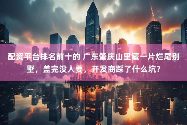 配资平台排名前十的 广东肇庆山里藏一片烂尾别墅，盖完没人要，开发商踩了什么坑？
