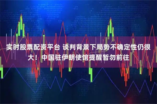 实时股票配资平台 谈判背景下局势不确定性仍很大！中国驻伊朗使馆提醒暂勿前往